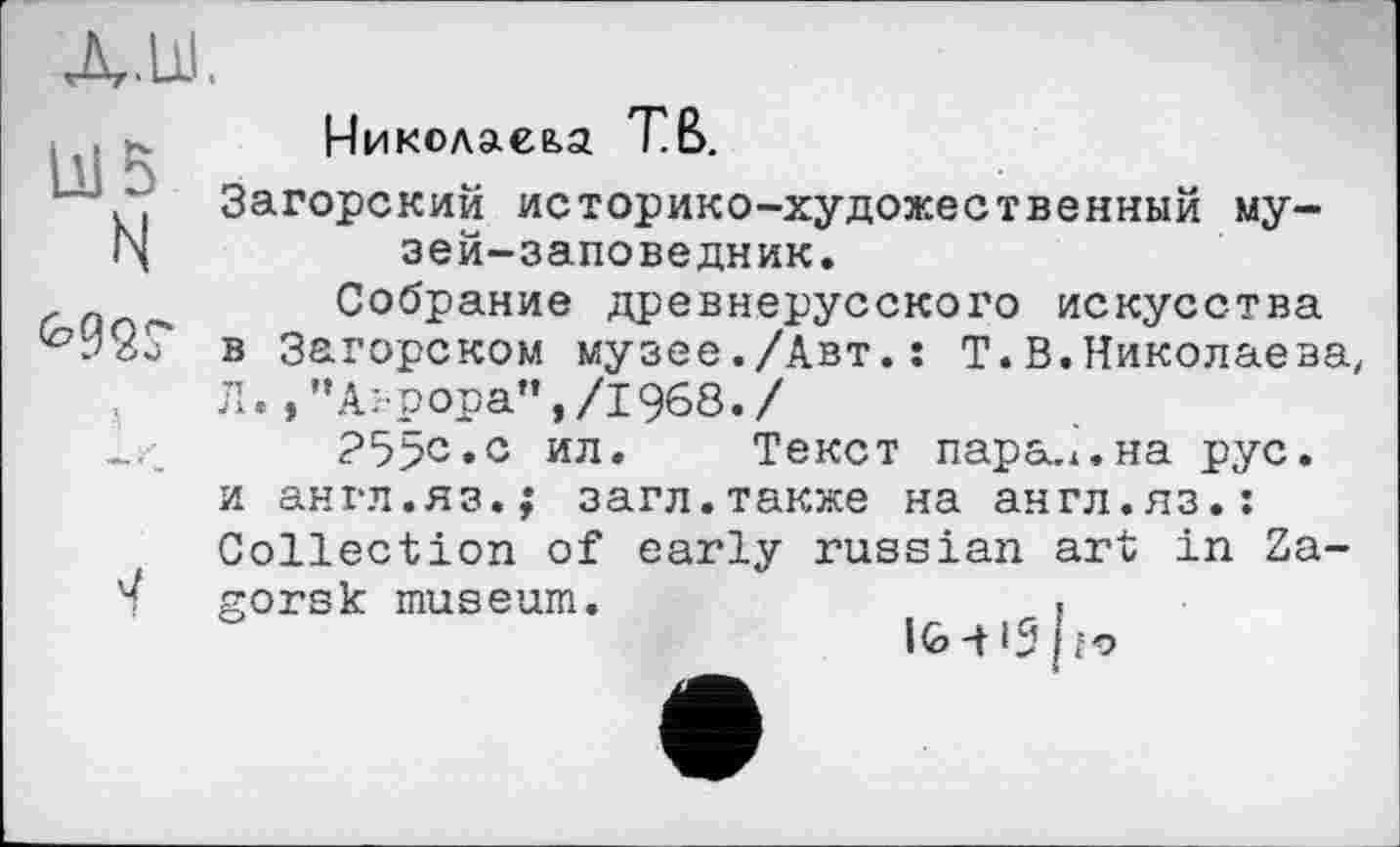 ﻿Николаева ТВ.
Загорский историко-художественный му-N	зей-заповедник.
Собрание древнерусского искусства ^92? в Загорском музее./Авт.: Т.В.Николаева
Л./’Аврора”,/1968./
?5>с.с ил. Текст парадна рус. и англ.яз.; загл.также на англ.яз.: Collection of early russian art in Za-gorsk museum.	.